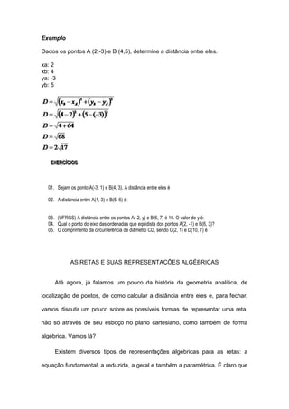 Exemplo

Dados os pontos A (2,-3) e B (4,5), determine a distância entre eles.

xa: 2
xb: 4
ya: -3
yb: 5




   EXERCÍÍCIIOS
   EXERC C OS



  01. Sejam os ponto A(-3, 1) e B(4, 3). A distância entre eles é

  02. A distância entre A(1, 3) e B(5, 6) é:


  03. (UFRGS) A distância entre os pontos A(-2, y) e B(6, 7) é 10. O valor de y é:
  04. Qual o ponto do eixo das ordenadas que eqüidista dos pontos A(2, -1) e B(6, 3)?
  05. O comprimento da circunferência de diâmetro CD, sendo C(2, 1) e D(10, 7) é




             AS RETAS E SUAS REPRESENTAÇÕES ALGÉBRICAS


     Até agora, já falamos um pouco da história da geometria analítica, de

localização de pontos, de como calcular a distância entre eles e, para fechar,

vamos discutir um pouco sobre as possíveis formas de representar uma reta,

não só através de seu esboço no plano cartesiano, como também de forma

algébrica. Vamos lá?

     Existem diversos tipos de representações algébricas para as retas: a

equação fundamental, a reduzida, a geral e também a paramétrica. É claro que
 