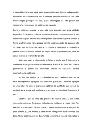 o que está em jogo aqui não é saber a nomenclatura ou decorar cada equação.

Muito mais importante do que isso é entender que característica da reta cada

representação privilegia, ou seja, quais informações da reta podem ser

rapidamente recuperadas por cada tipo de equação.

Sempre podemos associar a uma reta, uma equação com uma utilidade

específica. Por exemplo, a forma fundamental dá-nos um ponto da reta e seu

coeficiente angular; a forma reduzida explicita o coeficiente angular e o linear; a

forma geral tem esse nome porque permite a representação de qualquer reta

do plano, seja ela horizontal, vertical ou oblíqua; e, finalmente, a paramétrica

permite o estudo de cada variável em função de um só parâmetro real, além de

deixar explícito o vetor diretor da reta.

          Mais uma vez, é interessante enfatizar a ponte que é feita entre a

Geometria e a Álgebra através da Geometria Analítica. As retas são objetos

geométricos e podem ser entendidas através de equações, objetos

essencialmente algébricos.

          Ao fixar um sistema de coordenadas no plano, podemos associar as

retas desse plano às equações. Mas o que isso quer dizer? Chama-se equação

de uma reta r no plano a expressão algébrica de igualdade que envolva as

variáveis x e y, a qual será satisfeita se, e somente se, o ponto (x,y) pertencer à

reta r.

          Sabemos que as retas são gráficos de funções afins. E que estas

representam diversos fenômenos naturais e/ou cotidianos a nossa volta. Por

exemplo: o crescimento de uma planta, o montante acumulado em regime de

juros simples ou, até mesmo, a área de um retângulo do qual sabemos sua

base. Como saber se, em um determinado fenômeno, o modelo matemático a
 