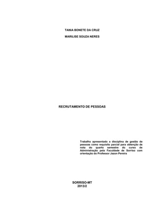 TANIA BONETE DA CRUZ
MARILISE SOUZA NERES

RECRUTAMENTO DE PESSOAS

Trabalho apresentado a disciplina de gestão de
pessoas como requisito parcial para obtenção de
nota do quarto semestre do curso de
Administração pela Faculdade de Sorriso com
orientação do Professor Jazon Pereira

SORRISO-MT
2013/2

 