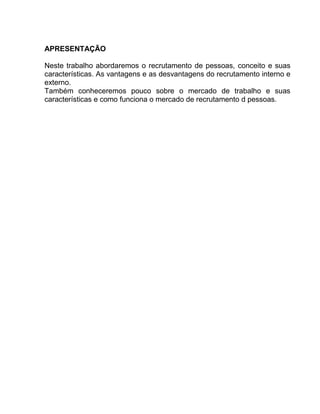 APRESENTAÇÃO
Neste trabalho abordaremos o recrutamento de pessoas, conceito e suas
características. As vantagens e as desvantagens do recrutamento interno e
externo.
Também conheceremos pouco sobre o mercado de trabalho e suas
características e como funciona o mercado de recrutamento d pessoas.

 