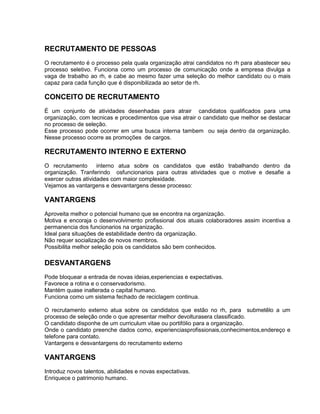 RECRUTAMENTO DE PESSOAS
O recrutamento é o processo pela quala organização atrai candidatos no rh para abastecer seu
processo seletivo. Funciona como um processo de comunicação onde a empresa divulga a
vaga de trabalho ao rh, e cabe ao mesmo fazer uma seleção do melhor candidato ou o mais
capaz para cada função que é disponibilizada ao setor de rh.

CONCEITO DE RECRUTAMENTO
É um conjunto de atividades desenhadas para atrair candidatos qualificados para uma
organização, com tecnicas e procedimentos que visa atrair o candidato que melhor se destacar
no processo de seleção.
Esse processo pode ocorrer em uma busca interna tambem ou seja dentro da organização.
Nesse processo ocorre as promoções de cargos.

RECRUTAMENTO INTERNO E EXTERNO
O recrutamento
interno atua sobre os candidatos que estão trabalhando dentro da
organização. Tranferindo osfuncionarios para outras atividades que o motive e desafie a
exercer outras atividades com maior complexidade.
Vejamos as vantargens e desvantargens desse processo:

VANTARGENS
Aproveita melhor o potencial humano que se encontra na organização.
Motiva e encoraja o desenvolvimento profissional dos atuais colaboradores assim incentiva a
permanencia dos funcionarios na organização.
Ideal para situações de estabilidade dentro da organização.
Não requer socialização de novos membros.
Possibilita melhor seleção pois os candidatos são bem conhecidos.

DESVANTARGENS
Pode bloquear a entrada de novas ideias,experiencias e expectativas.
Favorece a rotina e o conservadorismo.
Mantém quase inalterada o capital humano.
Funciona como um sistema fechado de reciclagem continua.
O recrutamento externo atua sobre os candidatos que estão no rh, para submetêlo a um
processo de seleção onde o que apresentar melhor devolturasera classificado.
O candidato disponhe de um curriculum vitae ou portifólio para a organização.
Onde o candidato preenche dados como, experienciasprofissionais,conhecimentos,endereço e
telefone para contato.
Vantargens e desvantargens do recrutamento externo

VANTARGENS
Introduz novos talentos, abilidades e novas expectativas.
Enriquece o patrimonio humano.

 
