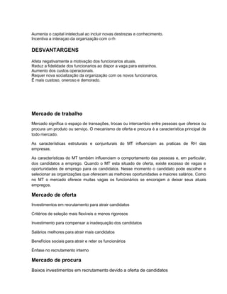 Aumenta o capital intelectual ao incluir novas destrezas e conhecimento.
Incentiva a interaçao da organização com o rh

DESVANTARGENS
Afeta negativamente a motivação dos funcionarios atuais.
Reduz a fidelidade dos funcionarios ao dispor a vaga para estranhos.
Aumento dos custos operacionais.
Requer nova socialização da organização com os novos funcionarios.
É mais custoso, oneroso e demorado.

Mercado de trabalho
Mercado significa o espaço de transações, trocas ou intercambio entre pessoas que oferece ou
procura um produto ou serviço. O mecanismo de oferta e procura é a característica principal de
todo mercado.
As características estruturais e conjunturais do MT influenciam as praticas de RH das
empresas.
As características do MT também influenciam o comportamento das pessoas e, em particular,
dos candidatos a emprego. Quando o MT esta situado de oferta, existe excesso de vagas e
oportunidades de emprego para os candidatos. Nesse momento o candidato pode escolher e
selecionar as organizações que oferecem as melhores oportunidades e maiores salários. Como
no MT o mercado oferece muitas vagas os funcionários se encorajam a deixar seus atuais
empregos.

Mercado de oferta
Investimentos em recrutamento para atrair candidatos
Critérios de seleção mais flexíveis e menos rigorosos
Investimento para compensar a inadequação dos candidatos
Salários melhores para atrair mais candidatos
Benefícios sociais para atrair e reter os funcionários
Ênfase no recrutamento interno

Mercado de procura
Baixos investimentos em recrutamento devido a oferta de candidatos

 