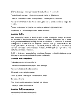 Critérios de seleção mais rigorosos devido a abundancia de candidatos
Poucos investimentos em treinamentos para aproveitar os já treinados
Oferta de salários mais baixos para aproveitar a competição dos candidatos
Poucos investimentos em benefícios sociais, pois não há a necessidade de fixação do
pessoal.
Ênfase no recrutamento externo como meio de melhorar o potencial humano,
Substituindo os funcionários por outros mais qualificados.

Mercado de Rh
Se o mercado de trabalho se refere às oportunidades de emprego e vagas existentes
nas empresas, o mercado de recursos humanos é o reverso da medalha. Ele se refere
ao conjunto de candidatos a emprego. O MRH ou mercados de candidatos se refere ao
contingente de pessoas que esta disposta a trabalhar e as que estão em busca de
novas oportunidades. O mercado de recursos humanos é constituído de pessoas que
oferecem habilidades, conhecimentos e destrezas. O MRH pode ser segmentado para
facilitar sua analise e penetração.
O MRH é dinâmico e apresenta forte mobilidade. Segundo o ministério do trabalho nos
últimos anos aumentou consideravelmente a rotatividade.

Mercado de Rh em oferta
Excessiva quantidade de candidatos
Competição entre os candidatos para obter emprego
Rebaixamento das pretensões salariais
Dificuldade em conseguir emprego
Temor de perder o emprego e fixando se mais tempo
Baixo absenteísmo
O candidato aceita qualquer oportunidade que apareça
Orientação para a sobrevivência

Mercado de Rh em procura
Insuficiente quantidade de candidatos

 