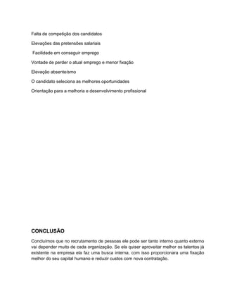 Falta de competição dos candidatos
Elevações das pretensões salariais
Facilidade em conseguir emprego
Vontade de perder o atual emprego e menor fixação
Elevação absenteísmo
O candidato seleciona as melhores oportunidades
Orientação para a melhoria e desenvolvimento profissional

CONCLUSÃO
Concluímos que no recrutamento de pessoas ele pode ser tanto interno quanto externo
vai depender muito de cada organização. Se ela quiser aproveitar melhor os talentos já
existente na empresa ela faz uma busca interna, com isso proporcionara uma fixação
melhor do seu capital humano e reduzir custos com nova contratação.

 