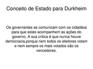    
Os governantes se comunicam com os cidadãos 
para que estes acompanhem as ações do 
governo. A sua critica é que nunca houve 
democracia,porque nem todos os eleitores votam 
e nem sempre os mais votados são os 
vencedores.
Conceito de Estado para Durkheim
 