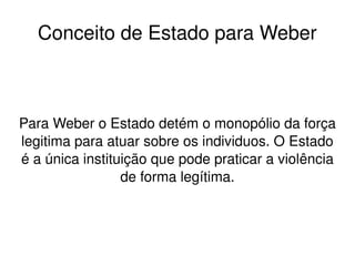    
Conceito de Estado para Weber
Para Weber o Estado detém o monopólio da força 
legitima para atuar sobre os individuos. O Estado 
é a única instituição que pode praticar a violência 
de forma legítima.
 