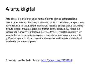 A arte digital
Arte digital é a arte produzida num ambiente gráfico computacional.
Esta arte tem como objetivo dar vida virtual as coisas e mostrar que a arte
não é feita só à mão. Existem diversas categorias de arte digital tais como
pintura digital, gravura digital, programas de modelação 3D, edição de
fotografias e imagens, animação, entre outros. Os resultados podem ser
apreciados em impressões em papéis especiais ou no próprio ambiente
gráfico computacional. Ao contrário dos meios tradicionais, o trabalho é
produzido por meios digitais.
Entrevista com Rui Pedro Barata: http://vimeo.com/25789533
 