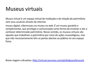 Museus virtuais
Museu virtual é um espaço virtual de mediação e de relação do patrimônio
com seus usuários através da internet.
museu digital, cibermuseu ou museu na web. É um museu paralelo e
complementar, que privilegia a comunicação como forma de envolver e dar a
conhecer determinado patrimônio. Nesse sentido, os museus virtuais são
aqueles que trabalham o patrimônio por meio de ações museológicas, mas
que não necessariamente têm as portas abertas ao público no seu espaço
físico.
Breve viagem a Bruxelas: http://virtual-journeys.com/pt/belgium/brussels
 