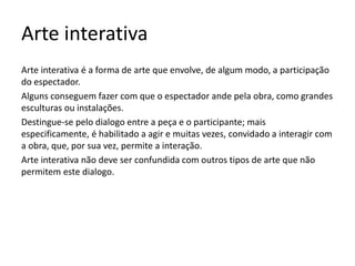 Arte interativa
Arte interativa é a forma de arte que envolve, de algum modo, a participação
do espectador.
Alguns conseguem fazer com que o espectador ande pela obra, como grandes
esculturas ou instalações.
Destingue-se pelo dialogo entre a peça e o participante; mais
especificamente, é habilitado a agir e muitas vezes, convidado a interagir com
a obra, que, por sua vez, permite a interação.
Arte interativa não deve ser confundida com outros tipos de arte que não
permitem este dialogo.
 