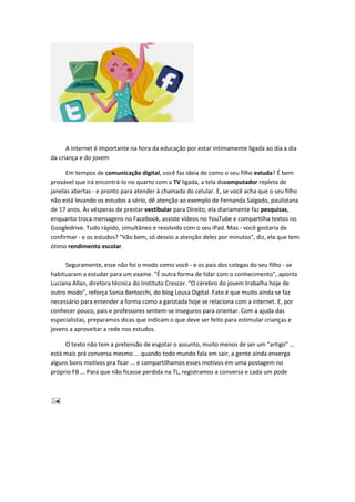 A internet é importante na hora da educação por estar intimamente ligada ao dia a dia
da criança e do jovem
Em tempos de comunicação digital, você faz ideia de como o seu filho estuda? É bem
provável que irá encontrá-lo no quarto com a TV ligada, a tela docomputador repleta de
janelas abertas - e pronto para atender à chamada do celular. E, se você acha que o seu filho
não está levando os estudos a sério, dê atenção ao exemplo de Fernanda Salgado, paulistana
de 17 anos. Às vésperas de prestar vestibular para Direito, ela diariamente faz pesquisas,
enquanto troca mensagens no Facebook, assiste vídeos no YouTube e compartilha textos no
Googledrive. Tudo rápido, simultâneo e resolvido com o seu iPad. Mas - você gostaria de
confirmar - e os estudos? "Vão bem, só desvio a atenção deles por minutos", diz, ela que tem
ótimo rendimento escolar.
Seguramente, esse não foi o modo como você - e os pais dos colegas do seu filho - se
habituaram a estudar para um exame. "É outra forma de lidar com o conhecimento", aponta
Luciana Allan, diretora técnica do Instituto Crescer. "O cérebro do jovem trabalha hoje de
outro modo", reforça Sonia Bertocchi, do blog Lousa Digital. Fato é que muito ainda se faz
necessário para entender a forma como a garotada hoje se relaciona com a internet. E, por
conhecer pouco, pais e professores sentem-se inseguros para orientar. Com a ajuda das
especialistas, preparamos dicas que indicam o que deve ser feito para estimular crianças e
jovens a aproveitar a rede nos estudos.
O texto não tem a pretensão de esgotar o assunto, muito menos de ser um "artigo" ...
está mais prá conversa mesmo ... quando todo mundo fala em sair, a gente ainda enxerga
alguns bons motivos pra ficar ... e compartilhamos esses motivos em uma postagem no
próprio FB ... Para que não ficasse perdida na TL, registramos a conversa e cada um pode
 