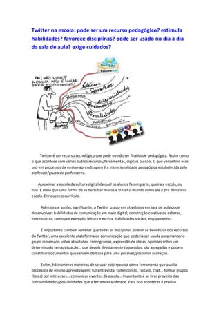 Twitter na escola: pode ser um recurso pedagógico? estimula
habilidades? favorece disciplinas? pode ser usado no dia a dia
da sala de aula? exige cuidados?
Twitter é um recurso tecnológico que pode ou não ter finalidade pedagógica. Assim como
o que acontece com vários outros recursos/ferramentas, digitais ou não. O que vai definir esse
uso em processos de ensino-aprendizagem é a intencionalidade pedagógica estabelecida pelo
professor/grupo de professores.
Aproximar a escola da cultura digital da qual os alunos fazem parte, queira a escola, ou
não. É meio que uma forma de se derrubar muros e trazer o mundo como ele é pra dentro da
escola. Enriquece o currículo.
Além desse ganho, significante, o Twitter usado em atividades em sala de aula pode
desenvolver: habilidades de comunicação em meio digital, construção coletiva de saberes,
entre outras, como por exemplo, leitura e escrita. Habilidades sociais, engajamento...
É importante também lembrar que todas as disciplinas podem se beneficiar dos recursos
do Twitter, uma excelente plataforma de comunicação que poderia ser usada para manter o
grupo informado sobre atividades, cronogramas, expressão de ideias, opiniões sobre um
determinado tema/situação... que depois devidamente tagueadas, são agregadas e podem
constituir documentos que servem de base para uma possível/posterior avaliação.
Enfim, há inúmeras maneiras de se usar este recurso como ferramenta que auxilia
processos de ensino-aprendizagem: tuitentrevista, tuitencontro, tuitaço, chat... formar grupos
(listas) por interesses... comunicar eventos da escola... Importante é se tirar proveito das
funcionalidades/possibilidades que a ferramenta oferece. Para isso acontecer é preciso
 