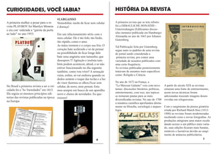 A primeira revista que se tem refistro foi a ERBAULICHE HONATHS - 
Unterrredungen (Edificantes discussões mentais) publicada em Hamburgo/ Alemanha no ano de 1663 por Johanes Gutemberg. 
Tal Publicação feita por Gutemberg segue mais os padrões de uma revista de jornal sendo considerada a 
primeira revista, por conter uma 
variedade de assuntos publicados com uma certa frequência. 
As revistas publicadas posteriormente tratavam de assuntos mais específicos como: Religião e Ciência. 
No ano de 1672 na França, a 
“Le Mercure Galante” veio com novo temas: discussões literários, políticas, entreterimento, com isso, tais topicos se tornaram pautas para as mais 
diversificadas revistas. No ano de 1700 a temática científica aprofundou diretamente na filosofia, sociologia e arqueologia. 
A partir do século XIX as revistas 
ornaram uma fonte de entreterimento, assim novas técinicas foram 
adicionadas trazendo imagens desenvovidas em xilogravuras. 
Com o surgimento da prensa giratória criada por Richard March Hoe (1812- 1886) as revistas foram modernizadas recebendo cores e novas fotografias. As produções atingiram uma maior escala dando acesso a um público mais variado, suas edições ficaram mais baratas, rentáveis e lucrativas devido ao surgimento de anúncios publicitários. 
HISTÓRIA DA REVISTA 
CURIOSIDADES, VOCÊ SABIA? 
A primeira mulher a posar para a revista PLAYBOY foi Marilyn Monroe e era con¬siderada a “garota da porta ao lado” no ano 1953. 
No Brasil a primeira revista a ser a veiculada foi a “As Variedades” em 1813. Ela seguia os mesmos princípios editorias das revistas publicadas na época na Europa 
#LARGAISSO 
Nomofobia: medo de ficar sem celular é doença! 
Em um relacionamento sério com o meu celular. Ele é tão fofo, tão lindo, tão rápido, como o amo. 
As mãos tremem e o corpo sua frio. O coração bate acelerado e só de pensar na possibilidade de ficar longe dele bate uma angústia sem tamanho, que desespero !!! Agitação e insônia também podem acontecer, afinal, e se não estiver funcionando no dia seguinte também, como vou viver? A sensação ruim, enfim, só vai embora quando os dedos sentem o toque das teclas e a luz do visor ilumina os olhos.Ficar sem celular, de novo, nem pensar. Estamos sempre em busca de um aparelho novo e cheios de novidades. Eu querooooo! 
1 
4  