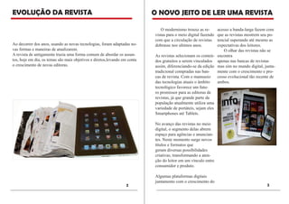 EVOLUÇÃO DA REVISTA 
O NOVO JEITO DE LER UMA REVISTA 
O modernismo trouxe as revistas para o meio digital fazendo com que a circulação de revistas dobrasse nos ultimos anos. 
As revistas selecionam os conteúdos gratuitos a serem vinculados assim, diferenciando-se da edição tradicional compradas nas bancas de revista. Com o manuseio das tecnologias atuais o âmbito tecnológico favorece um futuro promissor para as editoras de revistas, já que grande parte da população atualmente utiliza uma variedade de portáteis, sejam eles Smartphones até Tablets. 
No avanço das revistas no meio digital, o segmento delas abrem espaço para agências e anunciantes. Neste momento surge novos títulos e formatos que 
geram diversas possibilidades criativas, transformando a atenção do leitor em um vínculo entre consumidor e produto. 
Algumas plataformas digitais juntamento com o crescimento do acesso a banda-larga fazem com que as revistas mostrem seu potencial superando até mesmo as expectativas dos leitores. 
O olhar das revistas não se encontra 
apenas nas bancas de revistas mas sim no mundo digital, juntamente com o crescimento e processo evolucional tão recente de ambos. 
3 
2 
Ao decorrer dos anos, usando as novas tecnologias, foram adaptadas novas formas e maneiras de atualizarem. 
A revista de antigamente trazia uma forma comum de abordar os assuntos, hoje em dia, os temas são mais objetivos e diretos,levando em conta o crescimento de novas editoras. 
