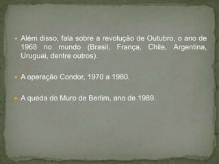  Além disso, fala sobre a revolução de Outubro, o ano de
1968 no mundo (Brasil, França, Chile, Argentina,
Uruguai, dentre outros).
 A operação Condor, 1970 a 1980.
 A queda do Muro de Berlim, ano de 1989.
 