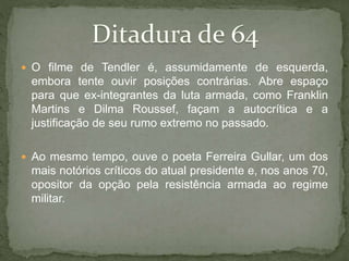  O filme de Tendler é, assumidamente de esquerda,
embora tente ouvir posições contrárias. Abre espaço
para que ex-integrantes da luta armada, como Franklin
Martins e Dilma Roussef, façam a autocrítica e a
justificação de seu rumo extremo no passado.
 Ao mesmo tempo, ouve o poeta Ferreira Gullar, um dos
mais notórios críticos do atual presidente e, nos anos 70,
opositor da opção pela resistência armada ao regime
militar.
 