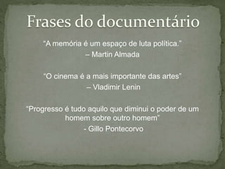 “A memória é um espaço de luta política.”
– Martin Almada
“O cinema é a mais importante das artes”
– Vladimir Lenin
“Progresso é tudo aquilo que diminui o poder de um
homem sobre outro homem”
- Gillo Pontecorvo
 