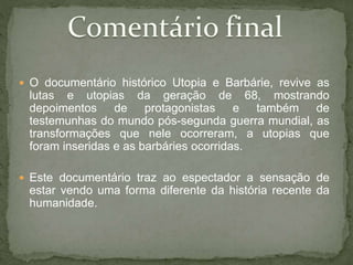  O documentário histórico Utopia e Barbárie, revive as
lutas e utopias da geração de 68, mostrando
depoimentos de protagonistas e também de
testemunhas do mundo pós-segunda guerra mundial, as
transformações que nele ocorreram, a utopias que
foram inseridas e as barbáries ocorridas.
 Este documentário traz ao espectador a sensação de
estar vendo uma forma diferente da história recente da
humanidade.
 