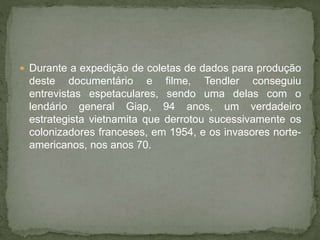  Durante a expedição de coletas de dados para produção
deste documentário e filme, Tendler conseguiu
entrevistas espetaculares, sendo uma delas com o
lendário general Giap, 94 anos, um verdadeiro
estrategista vietnamita que derrotou sucessivamente os
colonizadores franceses, em 1954, e os invasores norte-
americanos, nos anos 70.
 