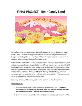 FINAL PROJECT - Bear Candy Land
Overall concept, subject matter, target learners, target environment: Bear
Candy Land is a puzzle learning game about color admixtures and geometric shapes.
Designed for kindergarten and preschool children, it's mechanics and commands where
designed to be simple and acessible for this age range.
In Bear Candy Land kids have a very sweety experience helping a lady bear to create, paint
and decorate cupcakes, coockies and other sweet foods; in a very cute and colorful world,
fullfilled with cute and calming music. Kindergarten children will experience admixturing
primary colors for obtaining secondary colors to paint some cupcakes. Preschool children
will experience geometric shapes point to point drawing and admixturing primary +
secondary colors for obtaining tertiary colors to paint some coockies. These experiences
are in accordance with grades learning objectives.
Each stage lasts around 5 minutes, so this helps teachers on their lack of time.
Learning goals:
1. Learn how primary colors can be combined to create secondary colors. (This game
reaches this goal through a cute color game, where kids have only primary color's dyes
and need to paint cupcake's chantillys with secondary colors)
2. Learn how primary and secondary colors can be combined to create tertiary colors (This
 