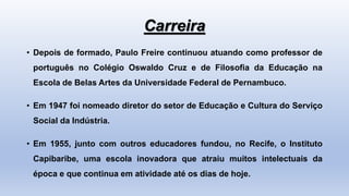 Carreira
• Depois de formado, Paulo Freire continuou atuando como professor de
português no Colégio Oswaldo Cruz e de Filosofia da Educação na
Escola de Belas Artes da Universidade Federal de Pernambuco.
• Em 1947 foi nomeado diretor do setor de Educação e Cultura do Serviço
Social da Indústria.
• Em 1955, junto com outros educadores fundou, no Recife, o Instituto
Capibaribe, uma escola inovadora que atraiu muitos intelectuais da
época e que continua em atividade até os dias de hoje.
 