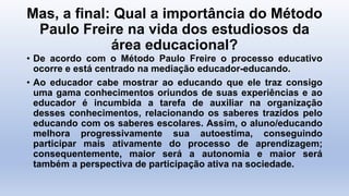 Mas, a final: Qual a importância do Método
Paulo Freire na vida dos estudiosos da
área educacional?
• De acordo com o Método Paulo Freire o processo educativo
ocorre e está centrado na mediação educador-educando.
• Ao educador cabe mostrar ao educando que ele traz consigo
uma gama conhecimentos oriundos de suas experiências e ao
educador é incumbida a tarefa de auxiliar na organização
desses conhecimentos, relacionando os saberes trazidos pelo
educando com os saberes escolares. Assim, o aluno/educando
melhora progressivamente sua autoestima, conseguindo
participar mais ativamente do processo de aprendizagem;
consequentemente, maior será a autonomia e maior será
também a perspectiva de participação ativa na sociedade.
 