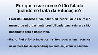 Por que esse nome é tão falado
quando se trata da Educação?
• Falar da Educação e não citar o educador Paulo Freire é o
mesmo de não dar tanta credibilidade para esta área tão
importante para a nossa vida.
• Paulo Freire foi o inovador na área educacional com os
seus métodos de aprendizagem para os jovens e adultos.
 