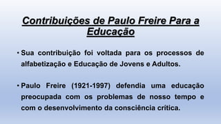 Contribuições de Paulo Freire Para a
Educação
• Sua contribuição foi voltada para os processos de
alfabetização e Educação de Jovens e Adultos.
• Paulo Freire (1921-1997) defendia uma educação
preocupada com os problemas de nosso tempo e
com o desenvolvimento da consciência crítica.
 