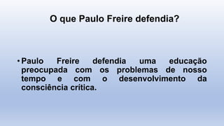 O que Paulo Freire defendia?
• Paulo Freire defendia uma educação
preocupada com os problemas de nosso
tempo e com o desenvolvimento da
consciência crítica.
 