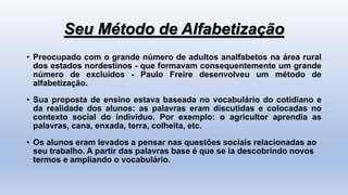 Seu Método de Alfabetização
• Preocupado com o grande número de adultos analfabetos na área rural
dos estados nordestinos - que formavam consequentemente um grande
número de excluídos - Paulo Freire desenvolveu um método de
alfabetização.
• Sua proposta de ensino estava baseada no vocabulário do cotidiano e
da realidade dos alunos: as palavras eram discutidas e colocadas no
contexto social do indivíduo. Por exemplo: o agricultor aprendia as
palavras, cana, enxada, terra, colheita, etc.
• Os alunos eram levados a pensar nas questões sociais relacionadas ao
seu trabalho. A partir das palavras base é que se ia descobrindo novos
termos e ampliando o vocabulário.
 