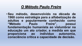 O Método Paulo Freire
•Seu método, desenvolvido na década de
1960 como estratégia para a alfabetização de
adultos e popularmente conhecido como
“Método Paulo Freire”, possui
fundamentação humanista ao vislumbrar na
educação um ato criador, a medida em que
proporciona ao indivíduo autonomia,
consciência crítica e capacidade de decisão.
 