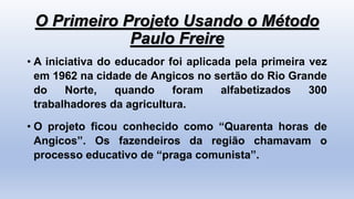 O Primeiro Projeto Usando o Método
Paulo Freire
• A iniciativa do educador foi aplicada pela primeira vez
em 1962 na cidade de Angicos no sertão do Rio Grande
do Norte, quando foram alfabetizados 300
trabalhadores da agricultura.
• O projeto ficou conhecido como “Quarenta horas de
Angicos”. Os fazendeiros da região chamavam o
processo educativo de “praga comunista”.
 