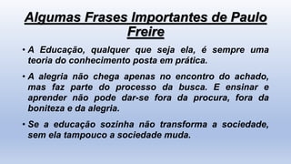 Algumas Frases Importantes de Paulo
Freire
• A Educação, qualquer que seja ela, é sempre uma
teoria do conhecimento posta em prática.
• A alegria não chega apenas no encontro do achado,
mas faz parte do processo da busca. E ensinar e
aprender não pode dar-se fora da procura, fora da
boniteza e da alegria.
• Se a educação sozinha não transforma a sociedade,
sem ela tampouco a sociedade muda.
 