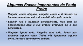 Algumas Frases Importantes de Paulo
Freire
• Ninguém educa ninguém, ninguém educa a si mesmo, os
homens se educam entre si, mediatizados pelo mundo.
• Ensinar não é transferir conhecimento, mas criar as
possibilidades para a sua própria produção ou a sua
construção.
• Ninguém ignora tudo. Ninguém sabe tudo. Todos nós
sabemos alguma coisa. Todos nós ignoramos alguma
coisa. Por isso aprendemos sempre.
 