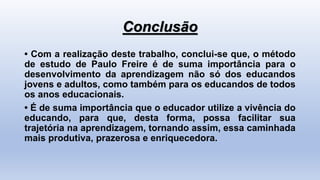 Conclusão
• Com a realização deste trabalho, conclui-se que, o método
de estudo de Paulo Freire é de suma importância para o
desenvolvimento da aprendizagem não só dos educandos
jovens e adultos, como também para os educandos de todos
os anos educacionais.
• É de suma importância que o educador utilize a vivência do
educando, para que, desta forma, possa facilitar sua
trajetória na aprendizagem, tornando assim, essa caminhada
mais produtiva, prazerosa e enriquecedora.
 