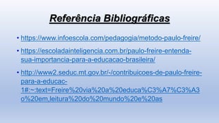 Referência Bibliográficas
• https://www.infoescola.com/pedagogia/metodo-paulo-freire/
• https://escoladainteligencia.com.br/paulo-freire-entenda-
sua-importancia-para-a-educacao-brasileira/
• http://www2.seduc.mt.gov.br/-/contribuicoes-de-paulo-freire-
para-a-educac-
1#:~:text=Freire%20via%20a%20educa%C3%A7%C3%A3
o%20em,leitura%20do%20mundo%20e%20as
 