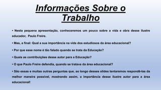 Informações Sobre o
Trabalho
• Nesta pequena apresentação, conheceremos um pouco sobre a vida e obra desse ilustre
educador, Paulo Freire.
• Mas, a final: Qual a sua importância na vida dos estudiosos da área educacional?
• Por que esse nome é tão falado quando se trata da Educação?
• Quais as contribuições desse autor para a Educação?
• O que Paulo Freire defendia, quando se tratava da área educacional?
• São essas e muitas outras perguntas que, ao longo desses slides tentaremos respondê-las da
melhor maneira possível, mostrando assim, a importância desse ilustre autor para a área
educacional!
 