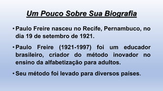 Um Pouco Sobre Sua Biografia
• Paulo Freire nasceu no Recife, Pernambuco, no
dia 19 de setembro de 1921.
• Paulo Freire (1921-1997) foi um educador
brasileiro, criador do método inovador no
ensino da alfabetização para adultos.
• Seu método foi levado para diversos países.
 