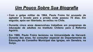 Um Pouco Sobre Sua Biografia
• Com o golpe militar de 1964, Paulo Freire foi acusado de
agitador e levado para a prisão onde passou 70 dias. Em
seguida, após ser libertado, se exilou no Chile.
• Durante cinco anos desenvolveu trabalhos em programas de
educação de adultos no Instituto Chileno para a Reforma
Agrária.
• Em 1969, Paulo Freire lecionou na Universidade de Harvard.
Durante dez anos, foi consultor especial do Departamento de
Educação do Conselho Municipal das Igrejas, em Genebra, na
Suíça.
 