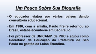 Um Pouco Sobre Sua Biografia
• O educador viajou por vários países dando
consultoria educacional.
• Em 1980, com a anistia, Paulo Freire retornou ao
Brasil, estabelecendo-se em São Paulo.
• Foi professor da UNICAMP, da PUC e atuou como
Secretário de Educação da Prefeitura de São
Paulo na gestão de Luísa Erundina.
 