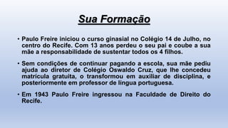 Sua Formação
• Paulo Freire iniciou o curso ginasial no Colégio 14 de Julho, no
centro do Recife. Com 13 anos perdeu o seu pai e coube a sua
mãe a responsabilidade de sustentar todos os 4 filhos.
• Sem condições de continuar pagando a escola, sua mãe pediu
ajuda ao diretor de Colégio Oswaldo Cruz, que lhe concedeu
matrícula gratuita, o transformou em auxiliar de disciplina, e
posteriormente em professor de língua portuguesa.
• Em 1943 Paulo Freire ingressou na Faculdade de Direito do
Recife.
 