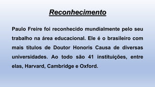 Reconhecimento
Paulo Freire foi reconhecido mundialmente pelo seu
trabalho na área educacional. Ele é o brasileiro com
mais títulos de Doutor Honoris Causa de diversas
universidades. Ao todo são 41 instituições, entre
elas, Harvard, Cambridge e Oxford.
 