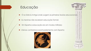 Educação
 É na Grécia Antiga onde surgem as primeiras teorias educacionais;
 As meninas não recebiam educação formal;
 Em Esparta a educação era em modos militares;
 Atenas contrastava acentuadamente com Esparta;
 