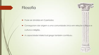 Filosofia
 Pode ser dividida em 3 períodos;
 Conseguiram dar origem a uma comunidade única em relação a língua e
cultura e religião.
 A capacidade intelectual grega também contribuiu.
 