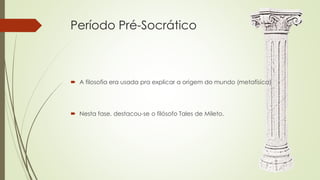 Período Pré-Socrático
 A filosofia era usada pra explicar a origem do mundo (metafísica)
 Nesta fase, destacou-se o filósofo Tales de Mileto.
 