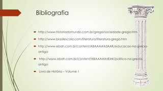 Bibliografia
 http://www.historiadomundo.com.br/grega/sociedade-grega.htm
 http://www.brasilescola.com/literatura/literatura-grega.htm
 http://www.ebah.com.br/content/ABAAAAXdAAK/educacao-na-grecia-
antiga
 http://www.ebah.com.br/content/ABAAAAXdEAK/politica-na-grecia-
antiga
 Livro de História – Volume 1
 