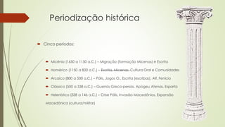 Periodização histórica
 Cinco períodos:
 Micênio (1650 a 1150 a.C.) – Migração (formação Micenas) e Escrita
 Homérico (1150 a 800 a.C.) – Escrita, Micenas, Cultura Oral e Comunidades
 Arcaico (800 a 500 a.C.) – Pólis, Jogos O., Escrita (escribas), Alf. Fenício
 Clássico (500 a 338 a.C.) – Guerras Greco-persas, Apogeu Atenas, Esparta
 Helenístico (338 a 146 a.C.) – Crise Pólis, Invasão Macedônios, Expansão
Macedônica (cultura/militar)
 
