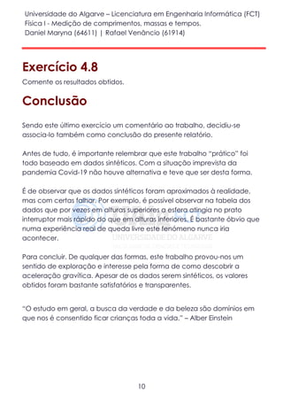 Universidade do Algarve – Licenciatura em Engenharia Informática (FCT)
Física I - Medição de comprimentos, massas e tempos.
Daniel Maryna (64611) | Rafael Venâncio (61914)
10
Exercício 4.8
Comente os resultados obtidos.
Conclusão
Sendo este último exercício um comentário ao trabalho, decidiu-se
associa-lo também como conclusão do presente relatório.
Antes de tudo, é importante relembrar que este trabalho “prático” foi
todo baseado em dados sintéticos. Com a situação imprevista da
pandemia Covid-19 não houve alternativa e teve que ser desta forma.
É de observar que os dados sintéticos foram aproximados à realidade,
mas com certas falhar. Por exemplo, é possível observar na tabela dos
dados que por vezes em alturas superiores a esfera atingia no prato
interruptor mais rápido do que em alturas inferiores. É bastante óbvio que
numa experiência real de queda livre este fenómeno nunca iria
acontecer.
Para concluir. De qualquer das formas, este trabalho provou-nos um
sentido de exploração e interesse pela forma de como descobrir a
aceleração gravítica. Apesar de os dados serem sintéticos, os valores
obtidos foram bastante satisfatórios e transparentes.
“O estudo em geral, a busca da verdade e da beleza são domínios em
que nos é consentido ficar crianças toda a vida.” – Alber Einstein
 