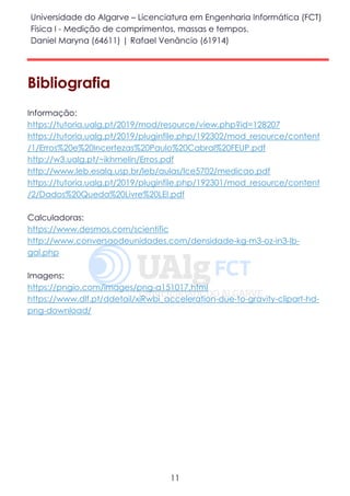 Universidade do Algarve – Licenciatura em Engenharia Informática (FCT)
Física I - Medição de comprimentos, massas e tempos.
Daniel Maryna (64611) | Rafael Venâncio (61914)
11
Bibliografia
Informação:
https://tutoria.ualg.pt/2019/mod/resource/view.php?id=128207
https://tutoria.ualg.pt/2019/pluginfile.php/192302/mod_resource/content
/1/Erros%20e%20Incertezas%20Paulo%20Cabral%20FEUP.pdf
http://w3.ualg.pt/~ikhmelin/Erros.pdf
http://www.leb.esalq.usp.br/leb/aulas/lce5702/medicao.pdf
https://tutoria.ualg.pt/2019/pluginfile.php/192301/mod_resource/content
/2/Dados%20Queda%20Livre%20LEI.pdf
Calculadoras:
https://www.desmos.com/scientific
http://www.conversaodeunidades.com/densidade-kg-m3-oz-in3-lb-
gal.php
Imagens:
https://pngio.com/images/png-a151017.html
https://www.dlf.pt/ddetail/xiRwbi_acceleration-due-to-gravity-clipart-hd-
png-download/
 