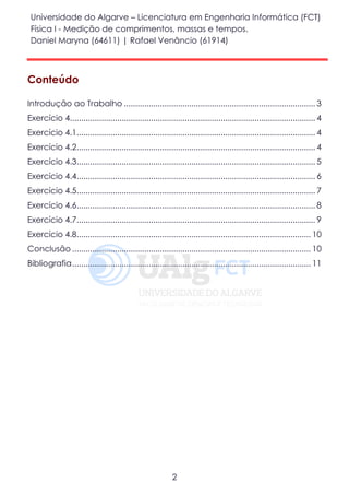 Universidade do Algarve – Licenciatura em Engenharia Informática (FCT)
Física I - Medição de comprimentos, massas e tempos.
Daniel Maryna (64611) | Rafael Venâncio (61914)
2
Conteúdo
Introdução ao Trabalho ..................................................................................... 3
Exercício 4............................................................................................................. 4
Exercício 4.1.......................................................................................................... 4
Exercício 4.2.......................................................................................................... 4
Exercício 4.3.......................................................................................................... 5
Exercício 4.4.......................................................................................................... 6
Exercício 4.5.......................................................................................................... 7
Exercício 4.6.......................................................................................................... 8
Exercício 4.7.......................................................................................................... 9
Exercício 4.8........................................................................................................ 10
Conclusão .......................................................................................................... 10
Bibliografia.......................................................................................................... 11
 