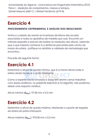 Universidade do Algarve – Licenciatura em Engenharia Informática (FCT)
Física I - Medição de comprimentos, massas e tempos.
Daniel Maryna (64611) | Rafael Venâncio (61914)
4
Exercício 4
Tenha o cuidado de anotar as incertezas de leitura das escalas
associadas a todos os aparelhos de medida que usar. Encontre um
método expedito e preciso de realizar as medições das alturas, sabendo
que o que importa conhecer é a distância percorrida pelo centro de
massa da esfera. Justifique no relatório a validade da metodologia que
encontrou.
Proceda da seguinte forma:
Exercício 4.1
Determine a altura de queda mínima, que é a menor altura onde a
esfera ainda faz atuar o prato interruptor.
Como a experiência foi simulada e daqui em diante vamos trabalhar
com dados sintéticos, no presente exercício e no seguinte, não podemos
deixar uma resposta verídica.
Altura mínima (𝒉 𝑴𝒊𝒏): 97,00 mm ± 0,5 mm
Exercício 4.2
Determine a altura de queda máxima, afastando o suporte de largada
da esfera do prato-interruptor.
Altura máxima (𝒉 𝑴𝒂𝒙): 970,00 mm ± 0,5 mm
PROCEDIMENTO EXPERIMENTAL E ANÁLISE DOS RESULTADOS
 